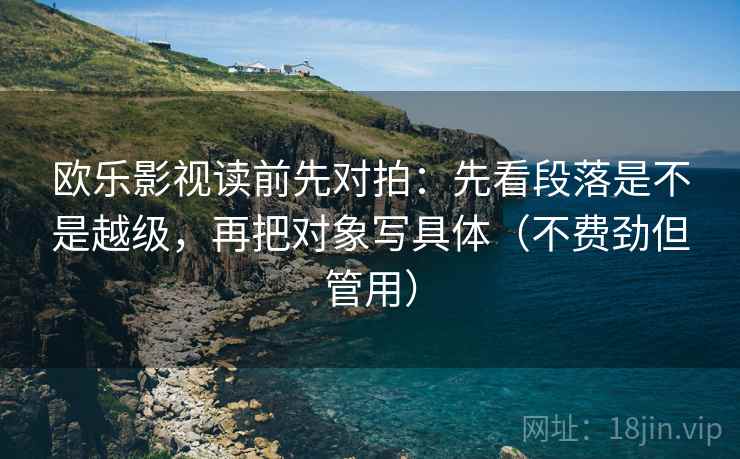 欧乐影视读前先对拍：先看段落是不是越级，再把对象写具体（不费劲但管用）