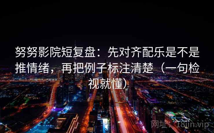 努努影院短复盘：先对齐配乐是不是推情绪，再把例子标注清楚（一句检视就懂）