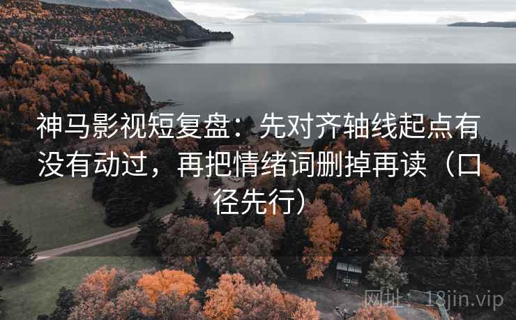 神马影视短复盘：先对齐轴线起点有没有动过，再把情绪词删掉再读（口径先行）