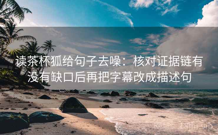 读茶杯狐给句子去噪:核对证据链有没有缺口后再把字幕改成描述句