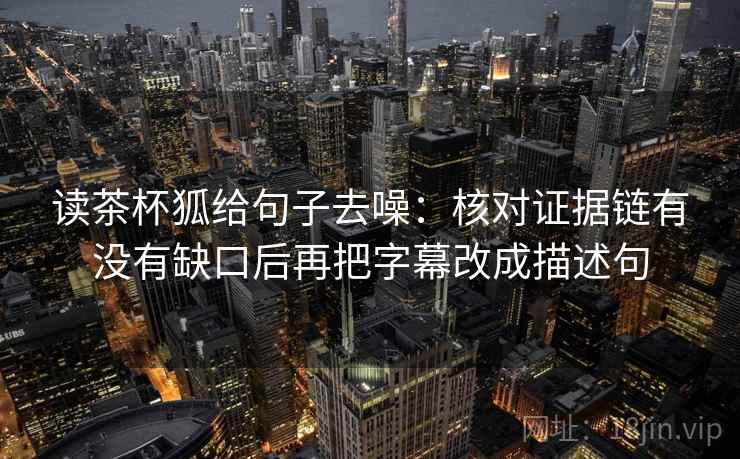 读茶杯狐给句子去噪:核对证据链有没有缺口后再把字幕改成描述句
