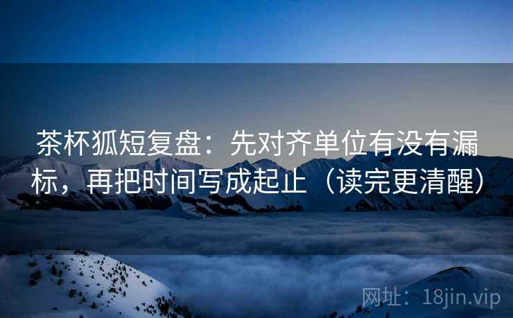茶杯狐短复盘：先对齐单位有没有漏标，再把时间写成起止（读完更清醒）