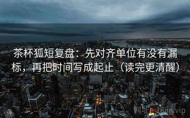茶杯狐短复盘:先对齐单位有没有漏标,再把时间写成起止(读完更清醒)