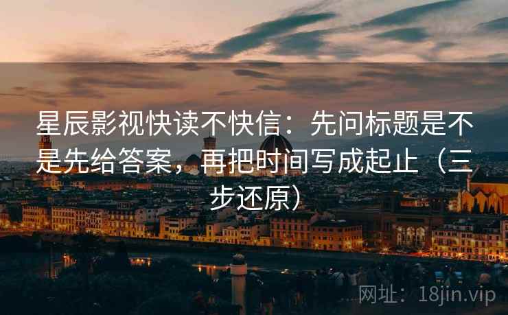 星辰影视快读不快信：先问标题是不是先给答案，再把时间写成起止（三步还原）