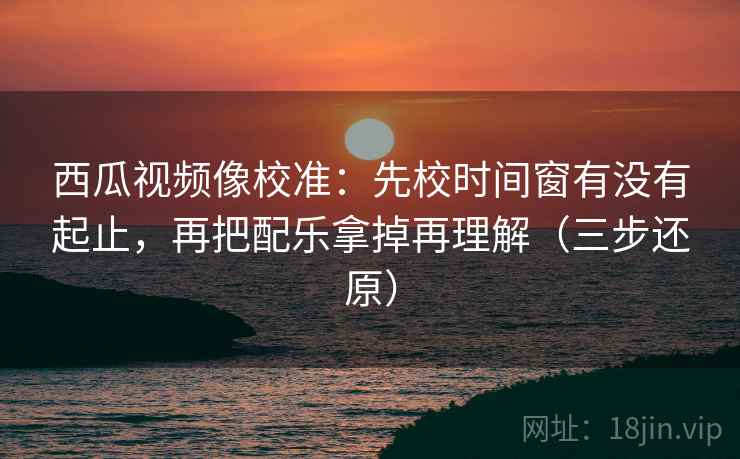 西瓜视频像校准:先校时间窗有没有起止,再把配乐拿掉再理解(三步还原)