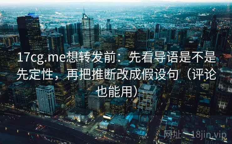 17cg.me想转发前：先看导语是不是先定性，再把推断改成假设句（评论也能用）