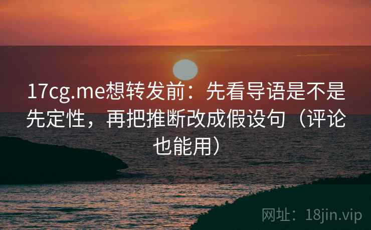 17cg.me想转发前：先看导语是不是先定性，再把推断改成假设句（评论也能用）