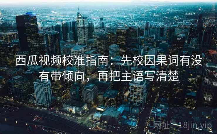 西瓜视频校准指南：先校因果词有没有带倾向，再把主语写清楚
