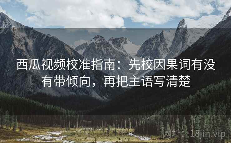 西瓜视频校准指南：先校因果词有没有带倾向，再把主语写清楚