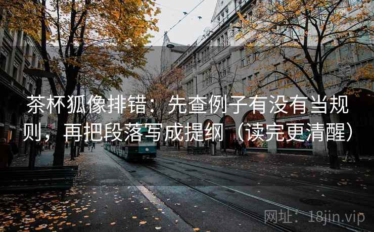 茶杯狐像排错：先查例子有没有当规则，再把段落写成提纲（读完更清醒）