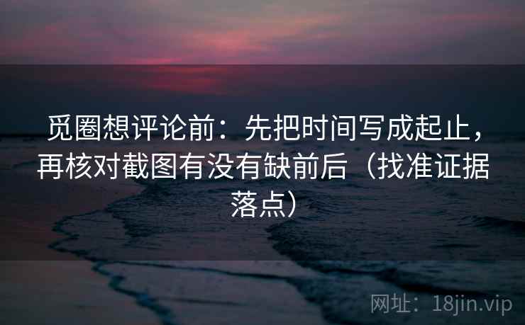 觅圈想评论前:先把时间写成起止,再核对截图有没有缺前后(找准证据落点)