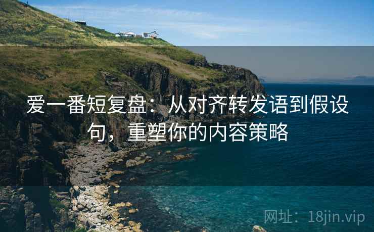 爱一番短复盘：从对齐转发语到假设句，重塑你的内容策略