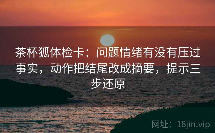 茶杯狐体检卡：问题情绪有没有压过事实，动作把结尾改成摘要，提示三步还原