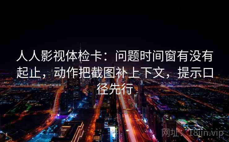 人人影视体检卡：问题时间窗有没有起止，动作把截图补上下文，提示口径先行