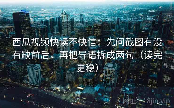 西瓜视频快读不快信：先问截图有没有缺前后，再把导语拆成两句（读完更稳）