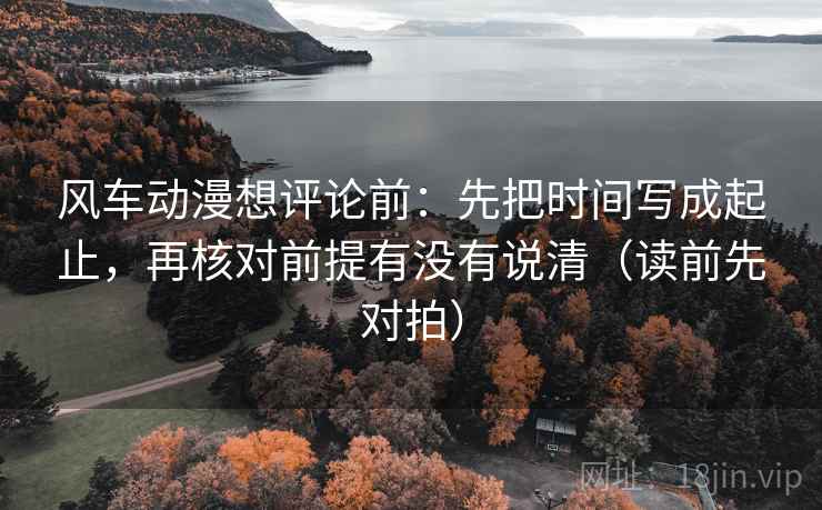 风车动漫想评论前:先把时间写成起止,再核对前提有没有说清(读前先对拍)