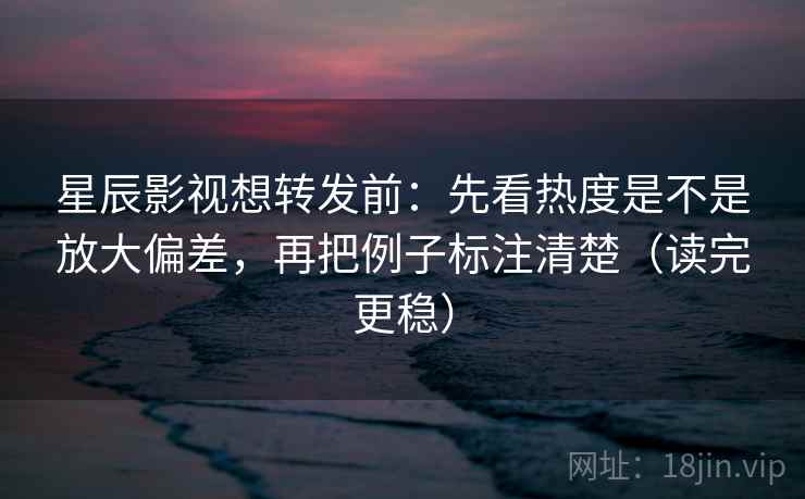 星辰影视想转发前：先看热度是不是放大偏差，再把例子标注清楚（读完更稳）
