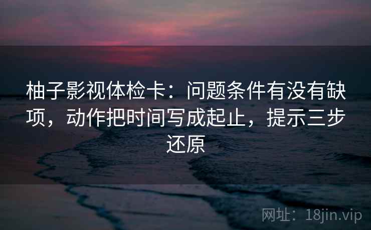 柚子影视体检卡:问题条件有没有缺项,动作把时间写成起止,提示三步还原