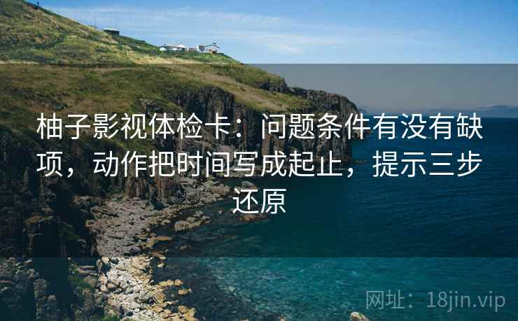 柚子影视体检卡:问题条件有没有缺项,动作把时间写成起止,提示三步还原