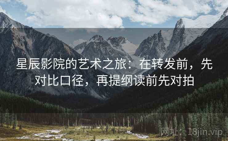 星辰影院的艺术之旅：在转发前，先对比口径，再提纲读前先对拍