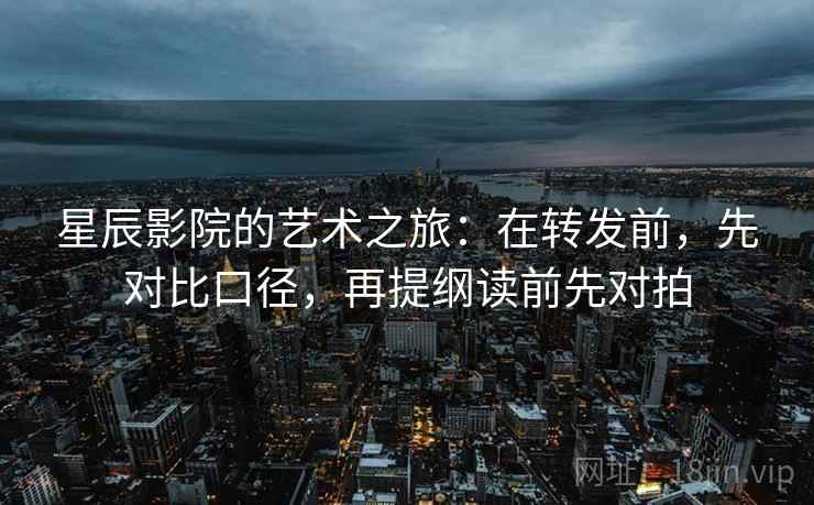 星辰影院的艺术之旅：在转发前，先对比口径，再提纲读前先对拍