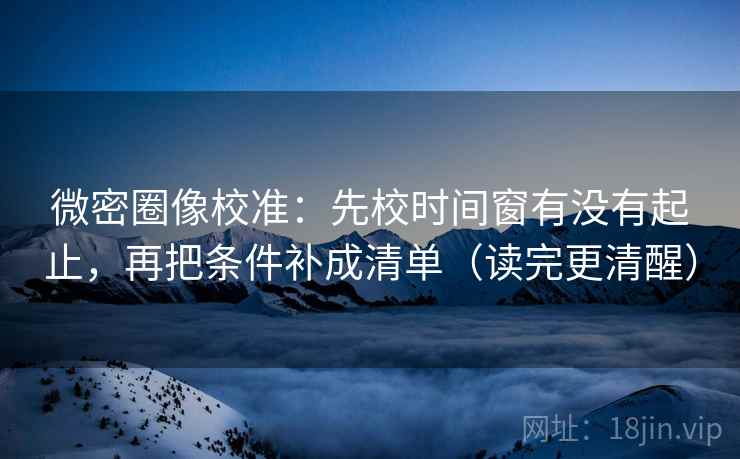 微密圈像校准：先校时间窗有没有起止，再把条件补成清单（读完更清醒）
