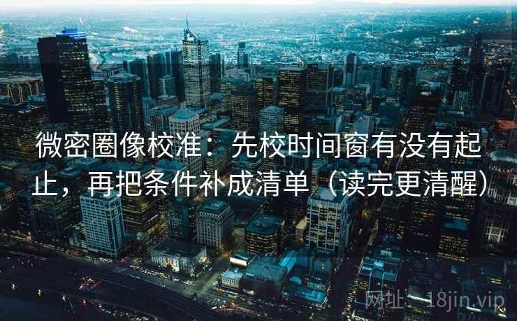 微密圈像校准:先校时间窗有没有起止,再把条件补成清单(读完更清醒)