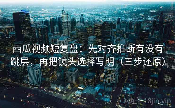 西瓜视频短复盘:先对齐推断有没有跳层,再把镜头选择写明(三步还原) 第2张 西瓜视频短复盘:先对齐推断有没有跳层,再把镜头选择写明(三步还原) 第2张