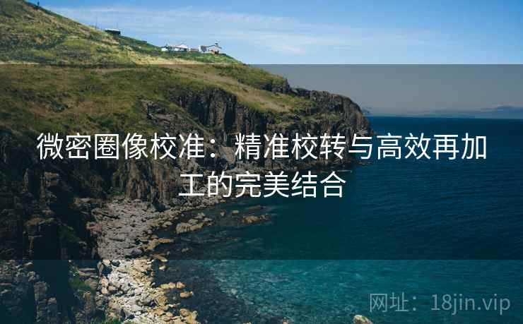 微密圈像校准：精准校转与高效再加工的完美结合