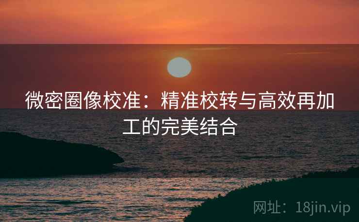 微密圈像校准：精准校转与高效再加工的完美结合