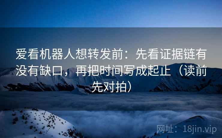 爱看机器人想转发前：先看证据链有没有缺口，再把时间写成起止（读前先对拍）