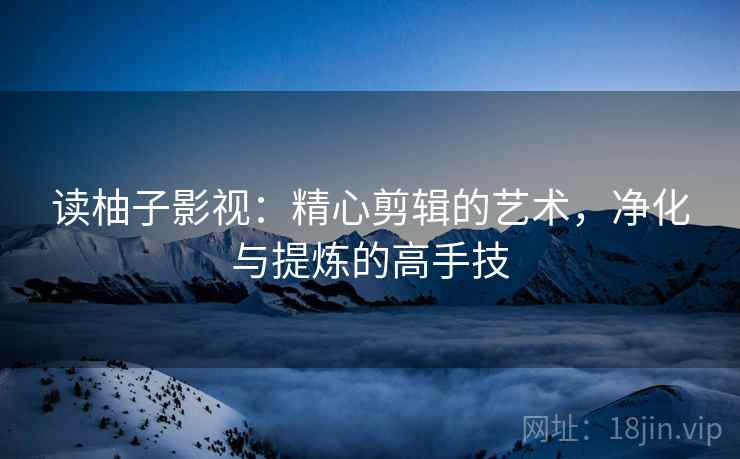 读柚子影视：精心剪辑的艺术，净化与提炼的高手技