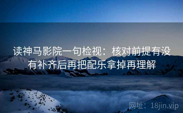 读神马影院一句检视：核对前提有没有补齐后再把配乐拿掉再理解  第2张