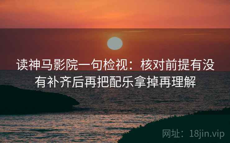 读神马影院一句检视：核对前提有没有补齐后再把配乐拿掉再理解