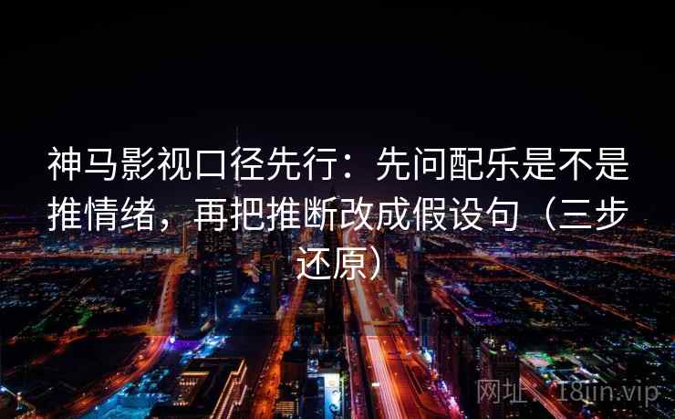 神马影视口径先行：先问配乐是不是推情绪，再把推断改成假设句（三步还原）