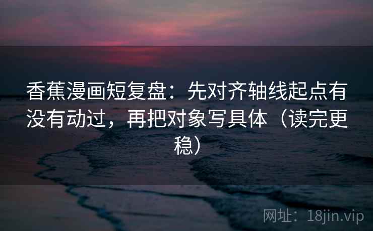 香蕉漫画短复盘：先对齐轴线起点有没有动过，再把对象写具体（读完更稳）