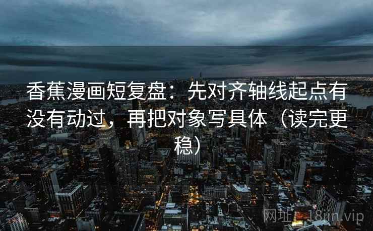 香蕉漫画短复盘：先对齐轴线起点有没有动过，再把对象写具体（读完更稳）