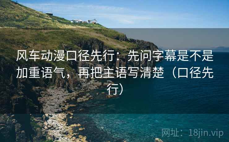 风车动漫口径先行：先问字幕是不是加重语气，再把主语写清楚（口径先行）