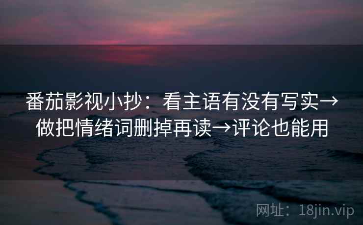 番茄影视小抄：看主语有没有写实→做把情绪词删掉再读→评论也能用