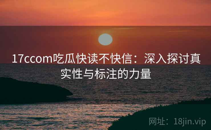 17ccom吃瓜快读不快信:深入探讨真实性与标注的力量