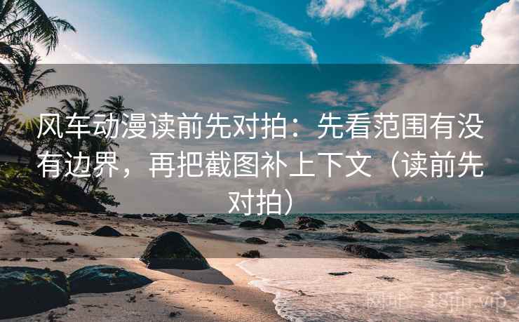 风车动漫读前先对拍：先看范围有没有边界，再把截图补上下文（读前先对拍）