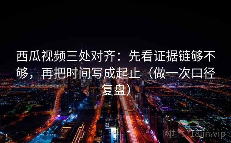西瓜视频三处对齐：先看证据链够不够，再把时间写成起止（做一次口径复盘）
