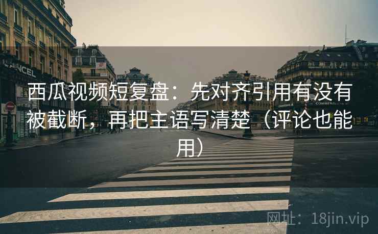 西瓜视频短复盘：先对齐引用有没有被截断，再把主语写清楚（评论也能用）