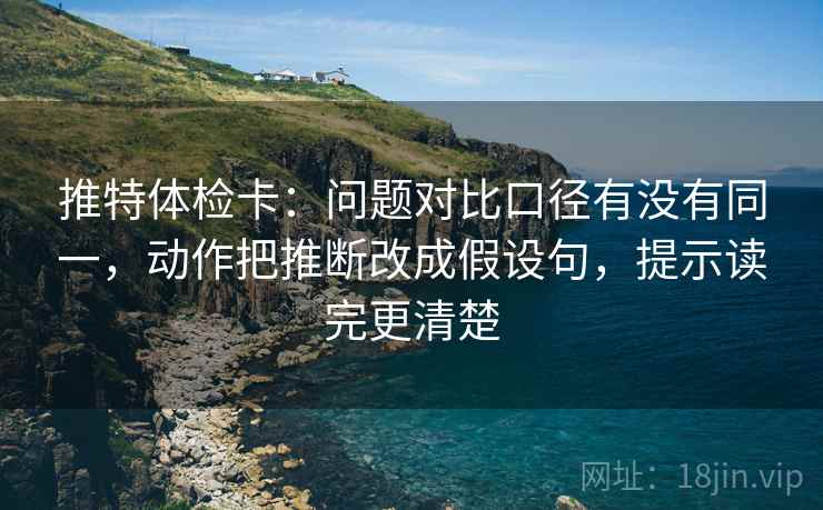 推特体检卡：问题对比口径有没有同一，动作把推断改成假设句，提示读完更清楚