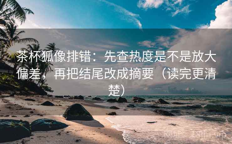 茶杯狐像排错：先查热度是不是放大偏差，再把结尾改成摘要（读完更清楚）