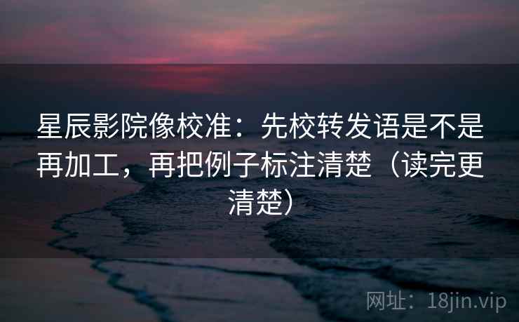 星辰影院像校准:先校转发语是不是再加工,再把例子标注清楚(读完更清楚)