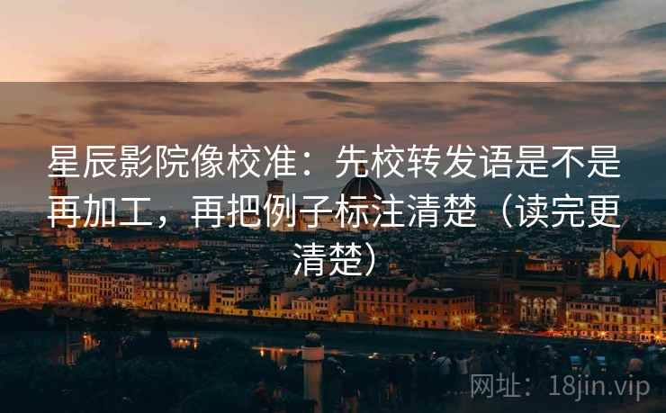 星辰影院像校准:先校转发语是不是再加工,再把例子标注清楚(读完更清楚)