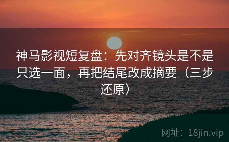 神马影视短复盘:先对齐镜头是不是只选一面,再把结尾改成摘要(三步还原)