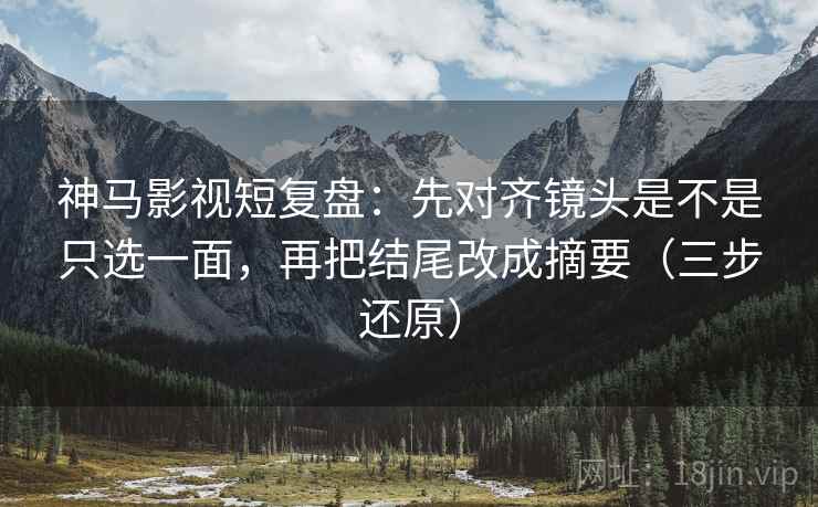 神马影视短复盘:先对齐镜头是不是只选一面,再把结尾改成摘要(三步还原)