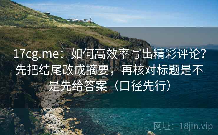 17cg.me:如何高效率写出精彩评论?先把结尾改成摘要,再核对标题是不是先给答案(口径先行)